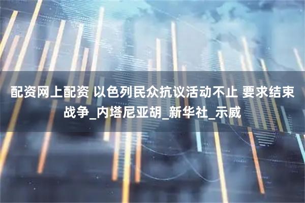 配资网上配资 以色列民众抗议活动不止 要求结束战争_内塔尼亚胡_新华社_示威