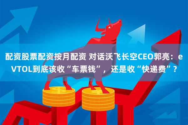 配资股票配资按月配资 对话沃飞长空CEO郭亮：eVTOL到底该收“车票钱”，还是收“快递费”？