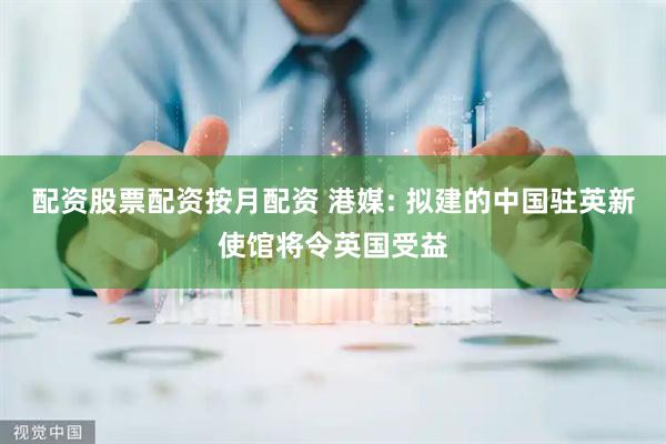 配资股票配资按月配资 港媒: 拟建的中国驻英新使馆将令英国受益