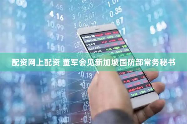 配资网上配资 董军会见新加坡国防部常务秘书