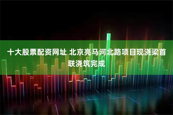 十大股票配资网址 北京亮马河北路项目现浇梁首联浇筑完成