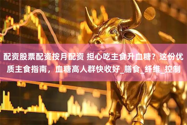 配资股票配资按月配资 担心吃主食升血糖？这份优质主食指南，血糖高人群快收好_膳食_纤维_控制