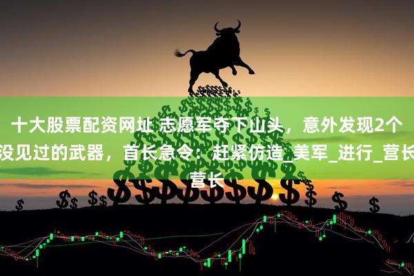 十大股票配资网址 志愿军夺下山头，意外发现2个没见过的武器，首长急令：赶紧仿造_美军_进行_营长