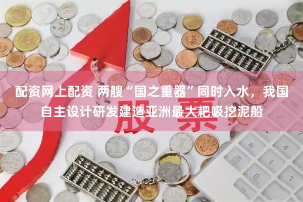 配资网上配资 两艘“国之重器”同时入水，我国自主设计研发建造亚洲最大耙吸挖泥船