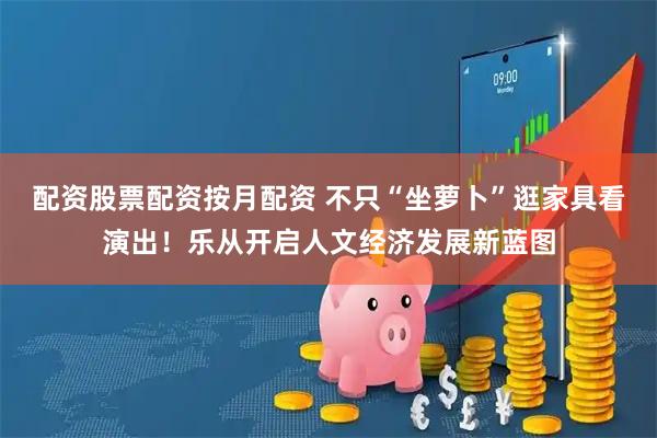 配资股票配资按月配资 不只“坐萝卜”逛家具看演出！乐从开启人文经济发展新蓝图