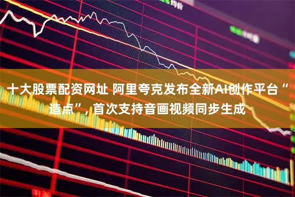 十大股票配资网址 阿里夸克发布全新AI创作平台“造点”, 首次支持音画视频同步生成
