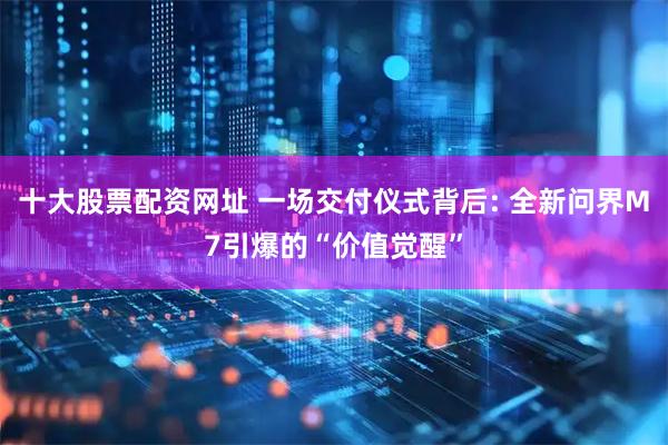 十大股票配资网址 一场交付仪式背后: 全新问界M7引爆的“价值觉醒”