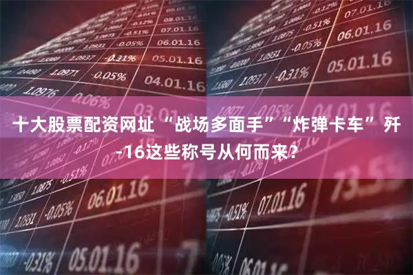 十大股票配资网址 “战场多面手”“炸弹卡车” 歼-16这些称号从何而来？