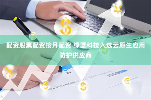 配资股票配资按月配资 绿盟科技入选云原生应用防护供应商