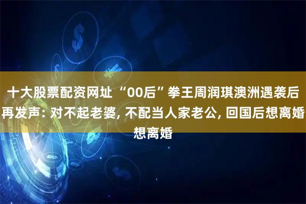 十大股票配资网址 “00后”拳王周润琪澳洲遇袭后再发声: 对不起老婆, 不配当人家老公, 回国后想离婚