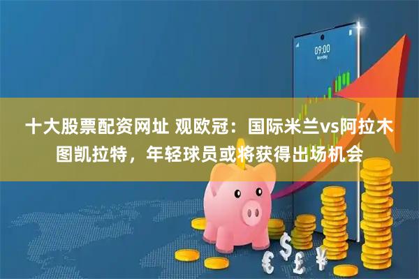 十大股票配资网址 观欧冠:国际米兰vs阿拉木图凯拉特,年轻球员或将获得出场机会