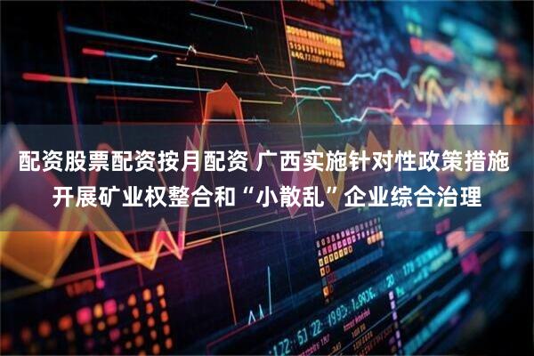 配资股票配资按月配资 广西实施针对性政策措施 开展矿业权整合和“小散乱”企业综合治理