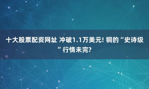 十大股票配资网址 冲破1.1万美元! 铜的“史诗级”行情未完?