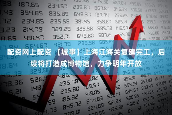 配资网上配资 【城事】上海江海关复建完工，后续将打造成博物馆，力争明年开放