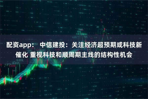 配资app： 中信建投：关注经济超预期或科技新催化 重视科技和顺周期主线的结构性机会