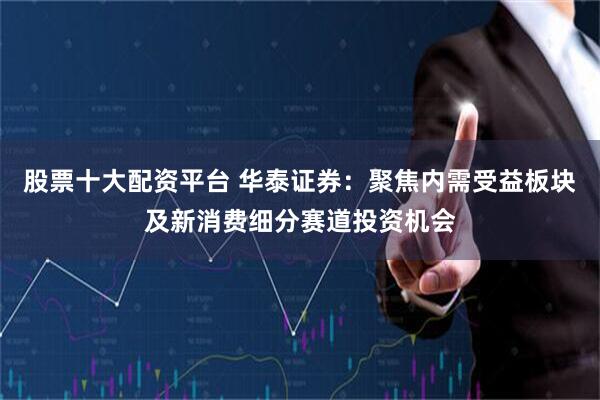 股票十大配资平台 华泰证券：聚焦内需受益板块及新消费细分赛道投资机会