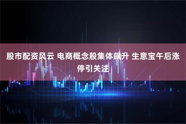 股市配资风云 电商概念股集体飙升 生意宝午后涨停引关注