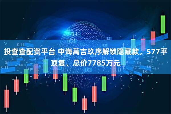 投查查配资平台 中海萬吉玖序解锁隐藏款，577平顶复、总价7785万元