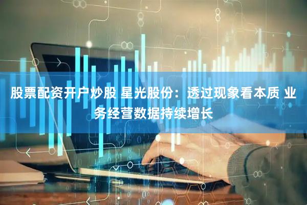 股票配资开户炒股 星光股份：透过现象看本质 业务经营数据持续增长