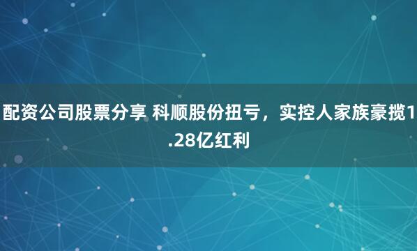 配资公司股票分享 科顺股份扭亏，实控人家族豪揽1.28亿红利