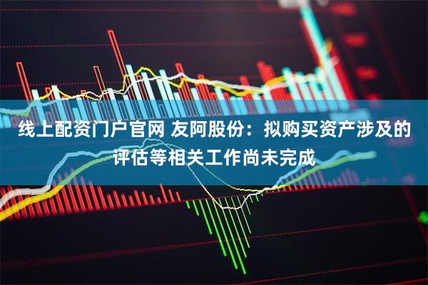 线上配资门户官网 友阿股份：拟购买资产涉及的评估等相关工作尚未完成
