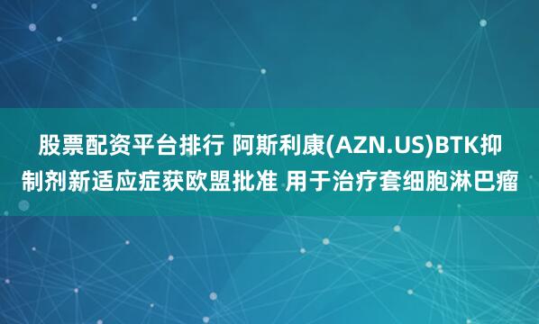股票配资平台排行 阿斯利康(AZN.US)BTK抑制剂新适应症获欧盟批准 用于治疗套细胞淋巴瘤