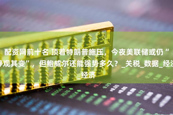 配资网前十名 顶着特朗普施压，今夜美联储或仍“静观其变”，但鲍威尔还能强势多久？_关税_数据_经济