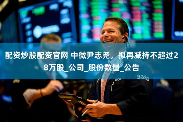 配资炒股配资官网 中微尹志尧，拟再减持不超过28万股_公司_股份数量_公告