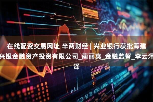 在线配资交易网址 半两财经 | 兴业银行获批筹建兴银金融资产投资有限公司_蔺丽爽_金融监督_李云泽