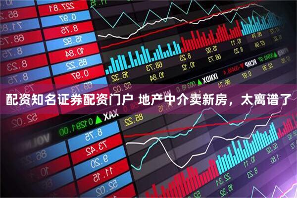 配资知名证券配资门户 地产中介卖新房，太离谱了
