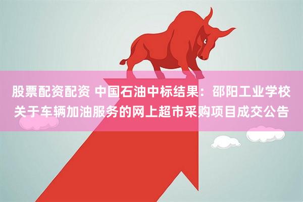 股票配资配资 中国石油中标结果：邵阳工业学校关于车辆加油服务的网上超市采购项目成交公告