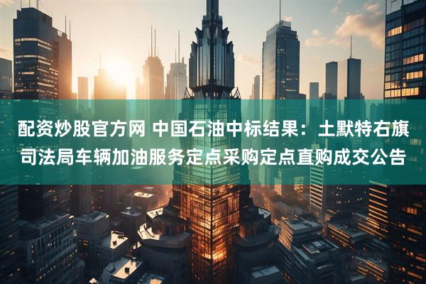 配资炒股官方网 中国石油中标结果：土默特右旗司法局车辆加油服务定点采购定点直购成交公告