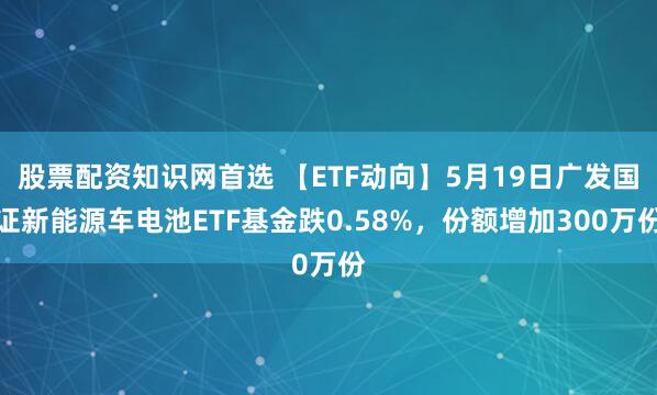 股票配资知识网首选 【ETF动向】5月19日广发国证新能源车电池ETF基金跌0.58%，份额增加300万份