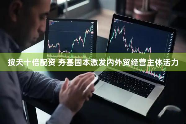 按天十倍配资 夯基固本激发内外贸经营主体活力