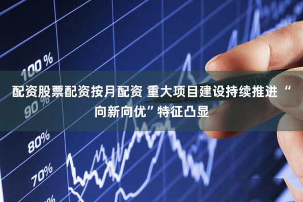配资股票配资按月配资 重大项目建设持续推进 “向新向优”特征凸显