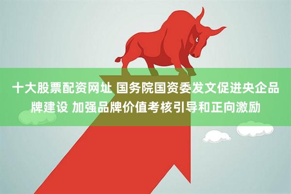 十大股票配资网址 国务院国资委发文促进央企品牌建设 加强品牌价值考核引导和正向激励