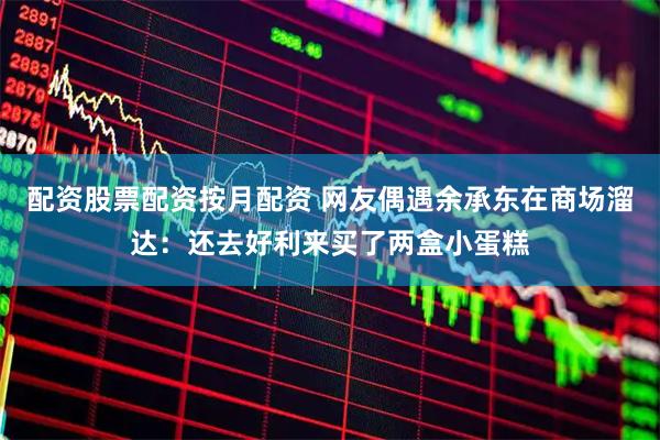 配资股票配资按月配资 网友偶遇余承东在商场溜达：还去好利来买了两盒小蛋糕