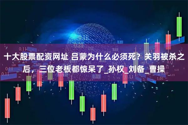 十大股票配资网址 吕蒙为什么必须死？关羽被杀之后，三位老板都惊呆了_孙权_刘备_曹操