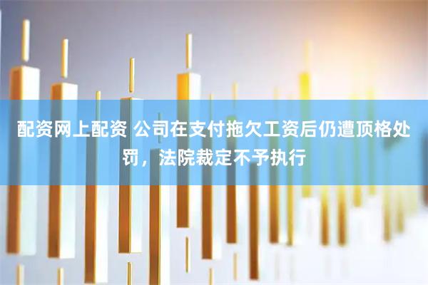 配资网上配资 公司在支付拖欠工资后仍遭顶格处罚，法院裁定不予执行