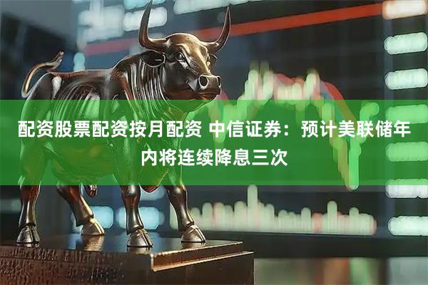 配资股票配资按月配资 中信证券：预计美联储年内将连续降息三次