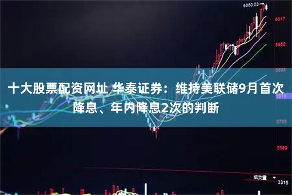 十大股票配资网址 华泰证券：维持美联储9月首次降息、年内降息2次的判断