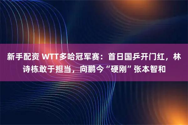 新手配资 WTT多哈冠军赛：首日国乒开门红，林诗栋敢于担当，向鹏今“硬刚”张本智和