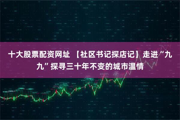 十大股票配资网址 【社区书记探店记】走进“九九”探寻三十年不变的城市温情